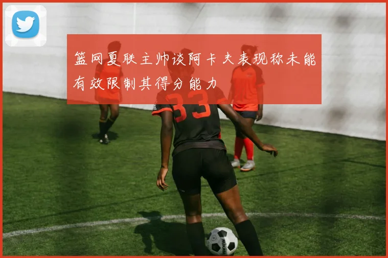 篮网夏联主帅谈阿卡夫表现称未能有效限制其得分能力