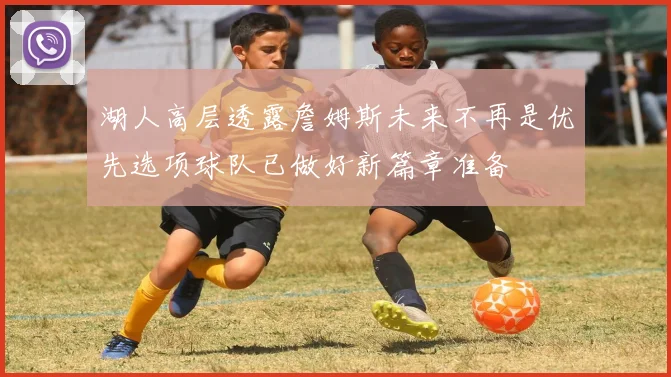 湖人高层透露詹姆斯未来不再是优先选项球队已做好新篇章准备