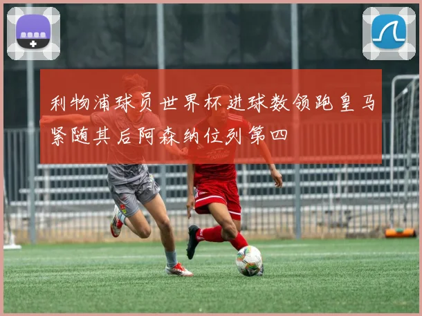利物浦球员世界杯进球数领跑皇马紧随其后阿森纳位列第四