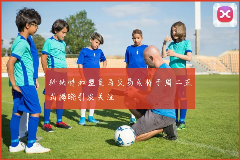 科纳特加盟皇马交易或将于周二正式揭晓引发关注
