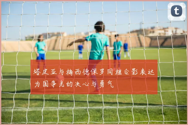 塔皮亚与梅西德保罗同框合影表达为国争光的决心与勇气