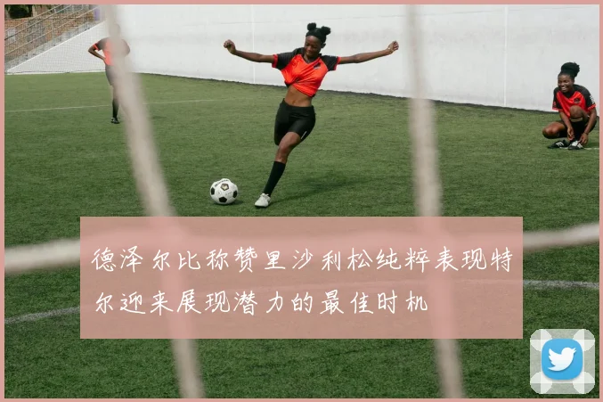 德泽尔比称赞里沙利松纯粹表现特尔迎来展现潜力的最佳时机
