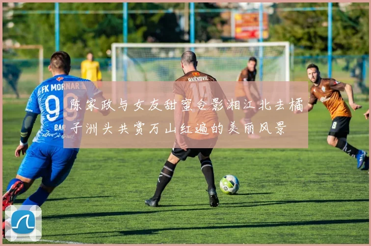 陈家政与女友甜蜜合影湘江北去橘子洲头共赏万山红遍的美丽风景