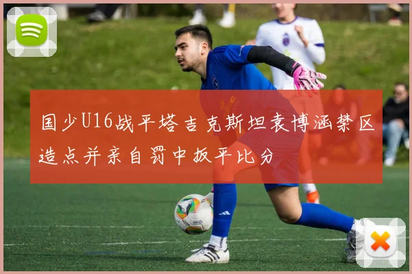 国少U16战平塔吉克斯坦袁博涵禁区造点并亲自罚中扳平比分