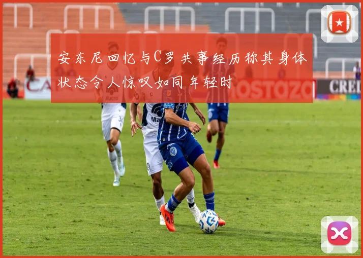 安东尼回忆与C罗共事经历称其身体状态令人惊叹如同年轻时
