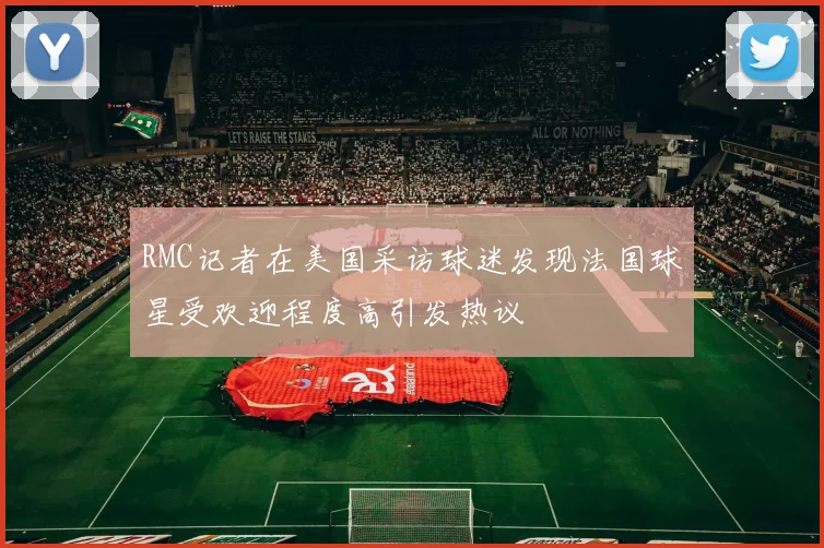 RMC记者在美国采访球迷发现法国球星受欢迎程度高引发热议