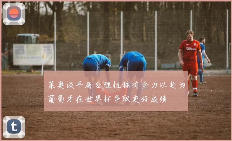 莱奥谈平局合理性称将全力以赴为葡萄牙在世界杯争取更好成绩