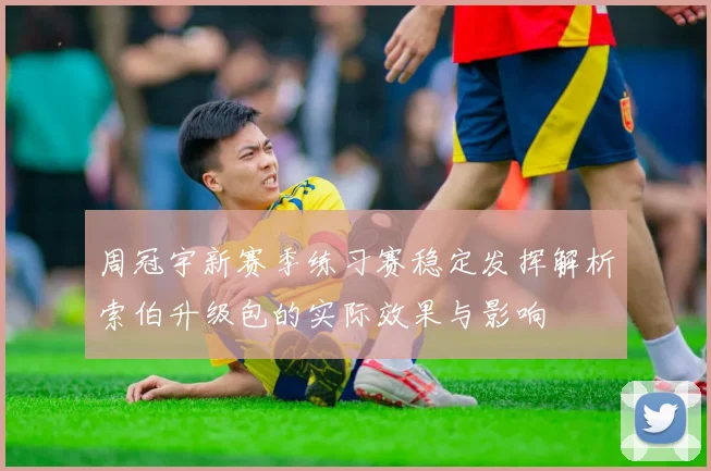 周冠宇新赛季练习赛稳定发挥解析索伯升级包的实际效果与影响