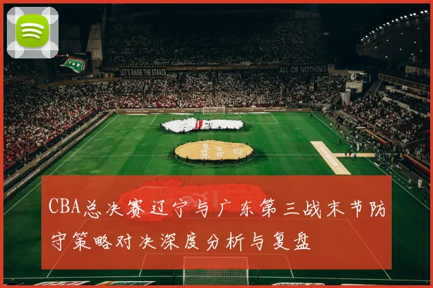 CBA总决赛辽宁与广东第三战末节防守策略对决深度分析与复盘