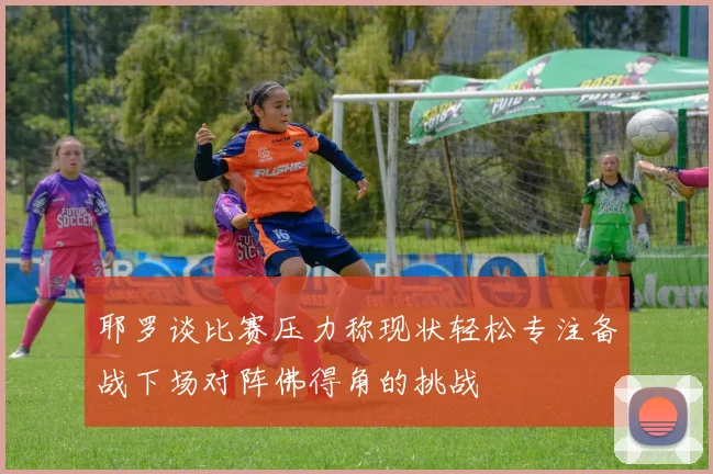 耶罗谈比赛压力称现状轻松专注备战下场对阵佛得角的挑战