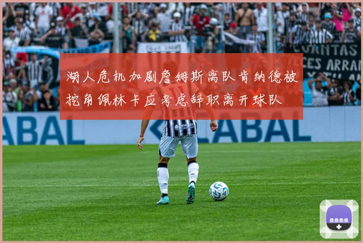 湖人危机加剧詹姆斯离队肯纳德被挖角佩林卡应考虑辞职离开球队